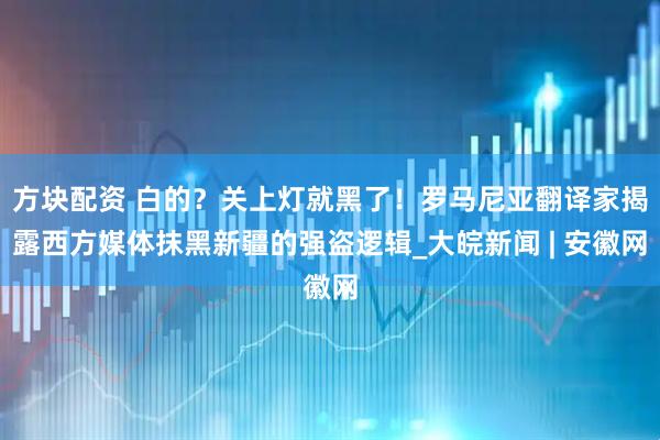 方块配资 白的？关上灯就黑了！罗马尼亚翻译家揭露西方媒体抹黑新疆的强盗逻辑_大皖新闻 | 安徽网