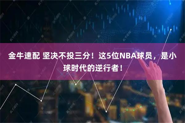 金牛速配 坚决不投三分！这5位NBA球员，是小球时代的逆行者！