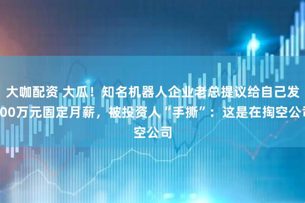 大咖配资 大瓜！知名机器人企业老总提议给自己发200万元固定月薪，被投资人“手撕”：这是在掏空公司