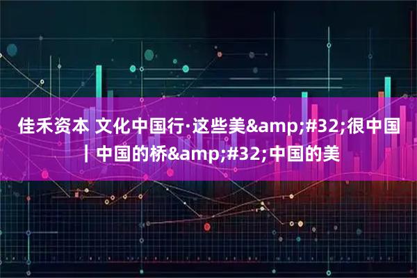 佳禾资本 文化中国行·这些美&#32;很中国｜中国的桥&#32;中国的美