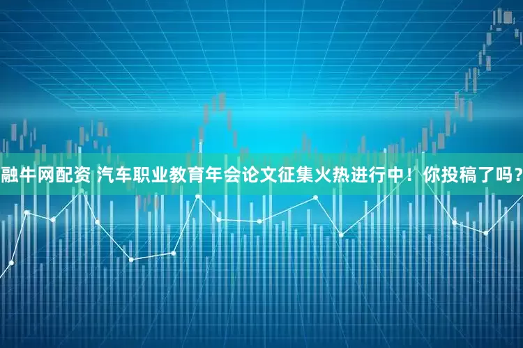 融牛网配资 汽车职业教育年会论文征集火热进行中!你投稿了吗?