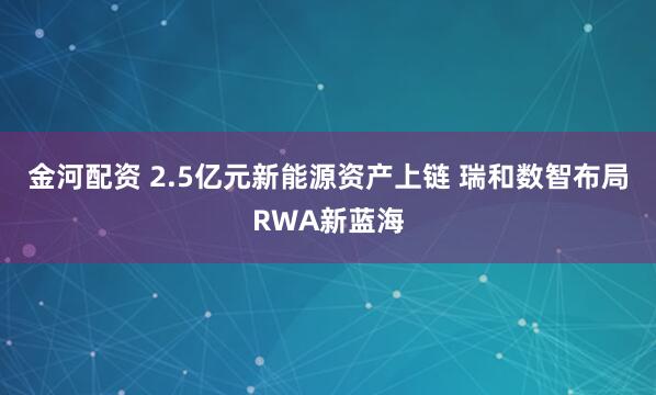 金河配资 2.5亿元新能源资产上链 瑞和数智布局RWA新蓝海