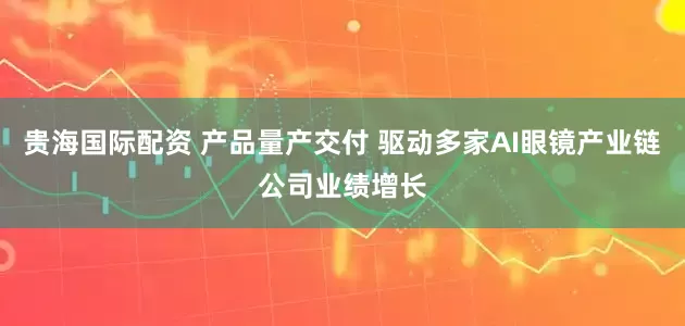 贵海国际配资 产品量产交付 驱动多家AI眼镜产业链公司业绩增长