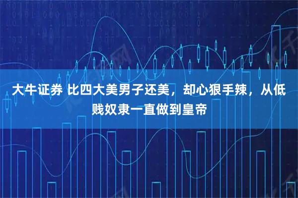 大牛证券 比四大美男子还美，却心狠手辣，从低贱奴隶一直做到皇帝
