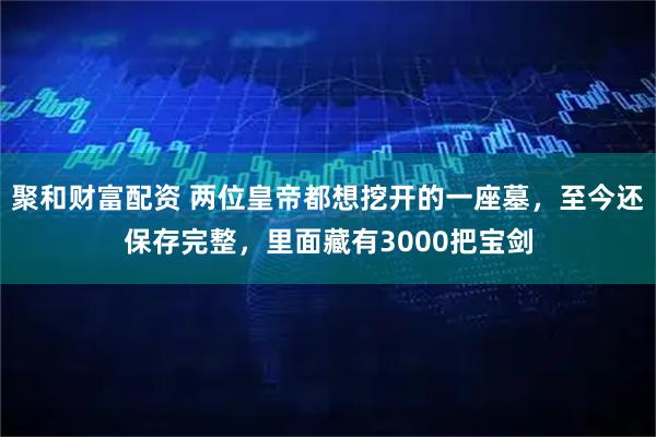 聚和财富配资 两位皇帝都想挖开的一座墓，至今还保存完整，里面藏有3000把宝剑