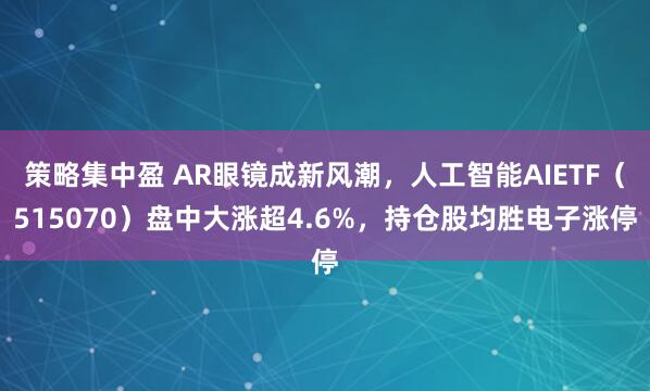 策略集中盈 AR眼镜成新风潮，人工智能AIETF（515070）盘中大涨超4.6%，持仓股均胜电子涨停