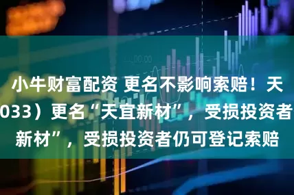 小牛财富配资 更名不影响索赔！天宜上佳（688033）更名“天宜新材”，受损投资者仍可登记索赔