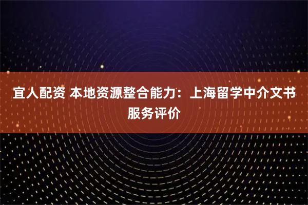 宜人配资 本地资源整合能力:上海留学中介文书服务评价