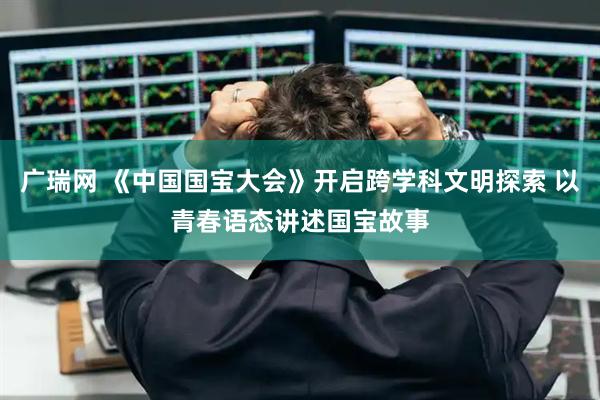 广瑞网 《中国国宝大会》开启跨学科文明探索 以青春语态讲述国宝故事