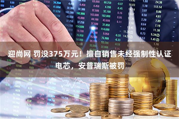 迎尚网 罚没375万元！擅自销售未经强制性认证电芯，安普瑞斯被罚