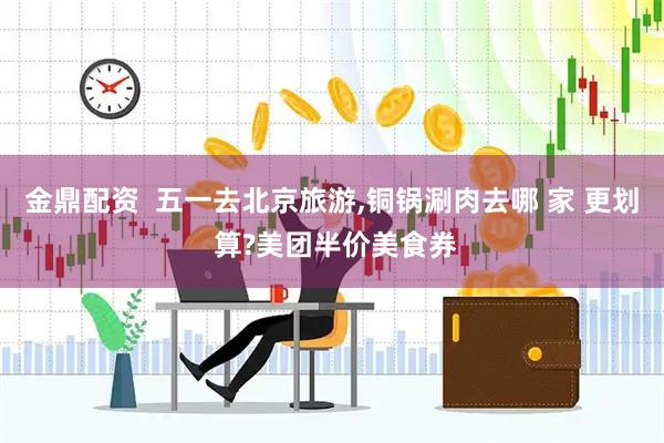 金鼎配资  五一去北京旅游,铜锅涮肉去哪 家 更划 算?美团半价美食券