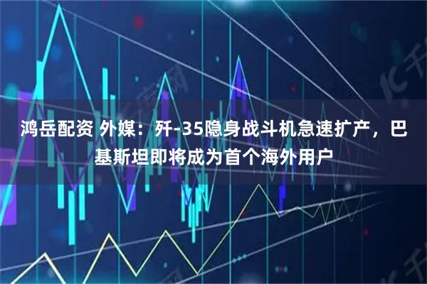 鸿岳配资 外媒：歼-35隐身战斗机急速扩产，巴基斯坦即将成为首个海外用户